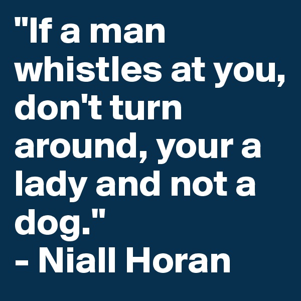 "If a man whistles at you, don't turn around, your a lady and not a dog."
- Niall Horan