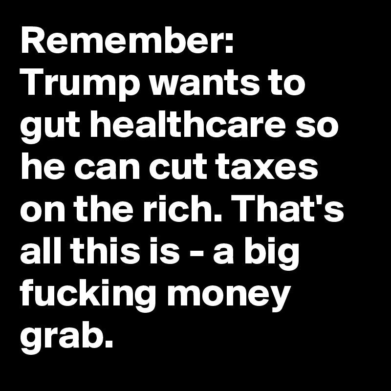 Remember: Trump wants to gut healthcare so he can cut taxes on the rich. That's all this is - a big fucking money grab.