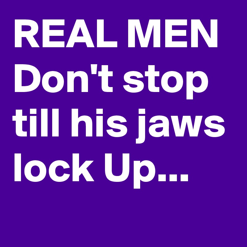 REAL MEN
Don't stop till his jaws lock Up...