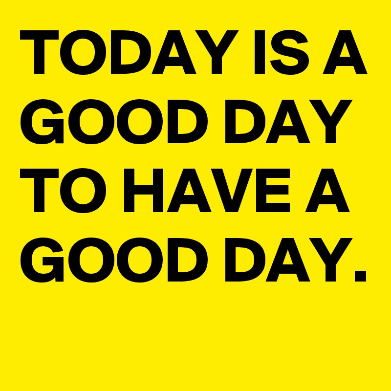TODAY IS A GOOD DAY TO HAVE A GOOD DAY.