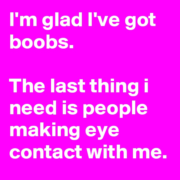 I'm glad I've got boobs.

The last thing i need is people making eye contact with me.