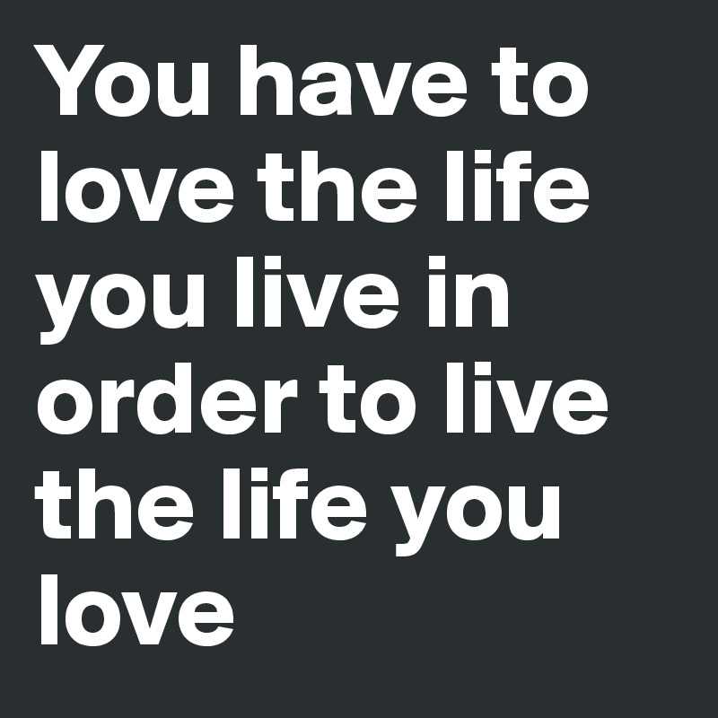 You have to love the life you live in order to live the life you love