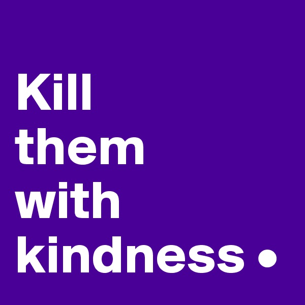 
Kill
them
with kindness •