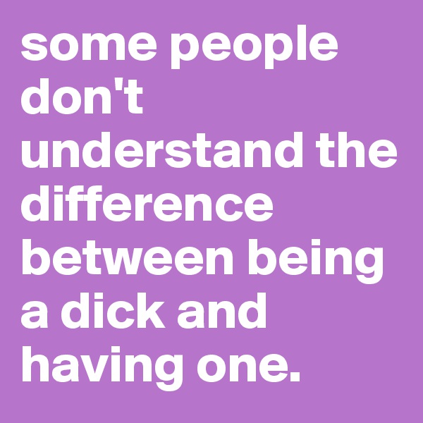 some people don't understand the difference between being a dick and having one.