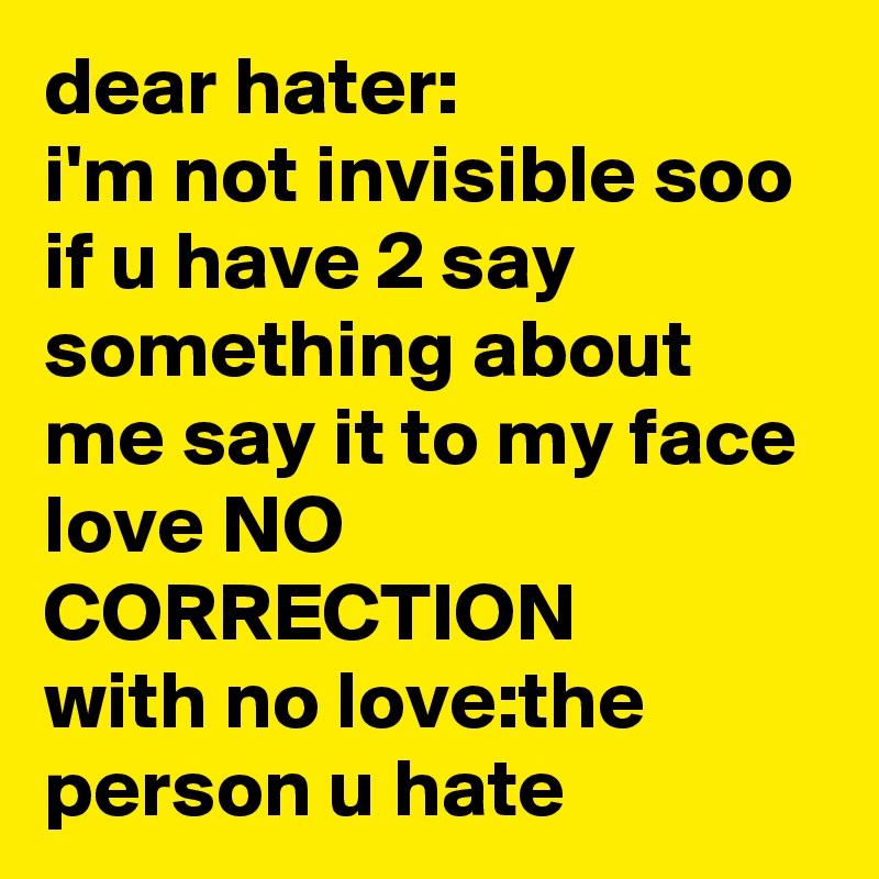 dear hater:
i'm not invisible soo if u have 2 say something about me say it to my face
love NO CORRECTION
with no love:the person u hate