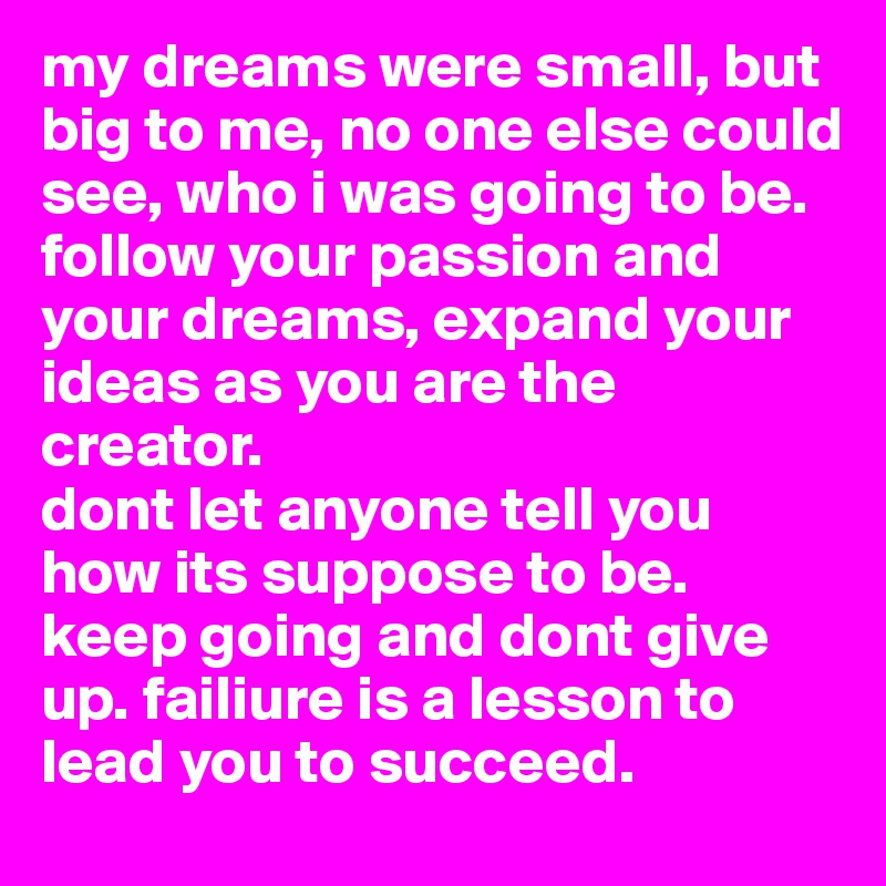 my dreams were small, but big to me, no one else could see, who i was going to be.
follow your passion and your dreams, expand your ideas as you are the creator. 
dont let anyone tell you how its suppose to be. keep going and dont give up. failiure is a lesson to lead you to succeed.