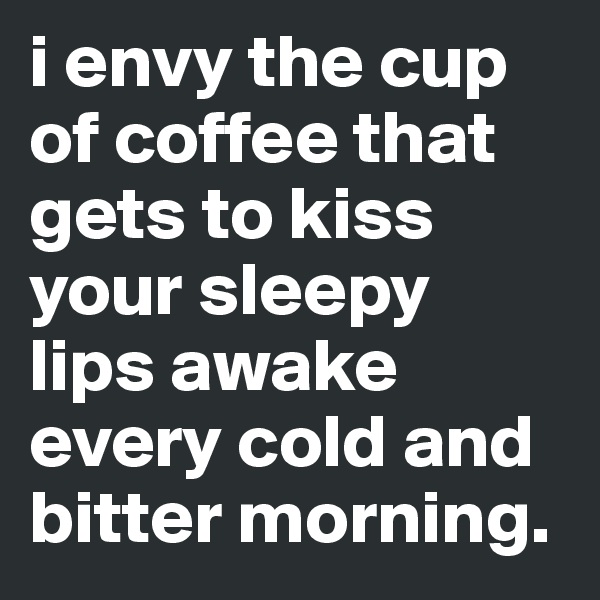 i envy the cup of coffee that gets to kiss your sleepy lips awake every cold and bitter morning.