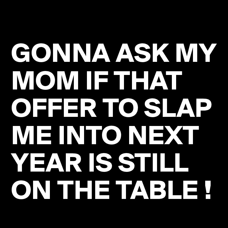 
GONNA ASK MY MOM IF THAT OFFER TO SLAP ME INTO NEXT YEAR IS STILL ON THE TABLE !