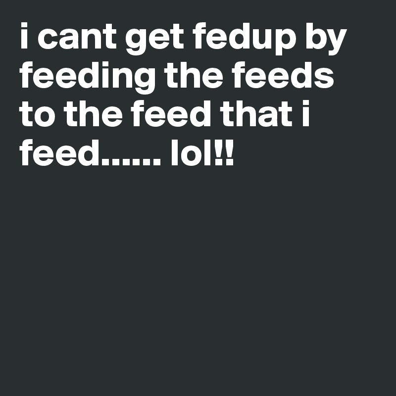 i cant get fedup by feeding the feeds to the feed that i feed...... lol!!




