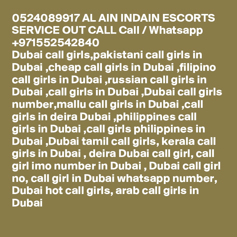 0524089917 AL AIN INDAIN ESCORTS SERVICE OUT CALL Call / Whatsapp +971552542840
Dubai call girls,pakistani call girls in Dubai ,cheap call girls in Dubai ,filipino call girls in Dubai ,russian call girls in Dubai ,call girls in Dubai ,Dubai call girls number,mallu call girls in Dubai ,call girls in deira Dubai ,philippines call girls in Dubai ,call girls philippines in Dubai ,Dubai tamil call girls, kerala call girls in Dubai , deira Dubai call girl, call girl imo number in Dubai , Dubai call girl no, call girl in Dubai whatsapp number, Dubai hot call girls, arab call girls in Dubai