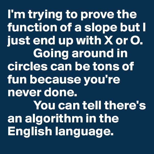 I'm trying to prove the function of a slope but I just end up with X or O. 
          Going around in circles can be tons of fun because you're never done.
          You can tell there's an algorithm in the English language.
