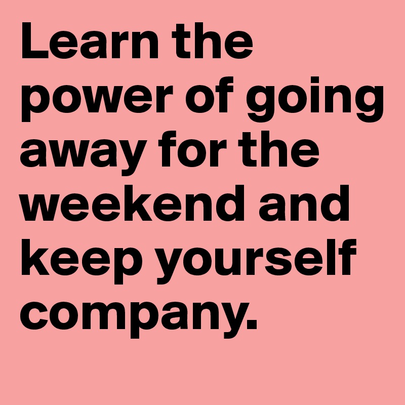 Learn the power of going away for the weekend and keep yourself company.