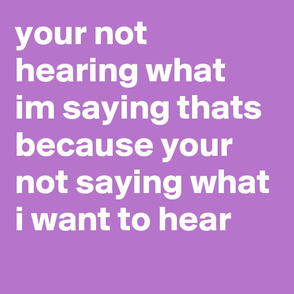 your not hearing what im saying thats because your not saying what i want to hear