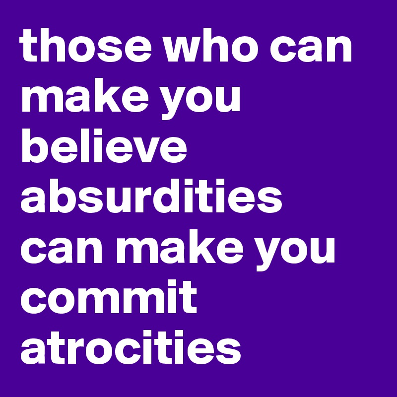 those who can make you believe absurdities 
can make you commit atrocities