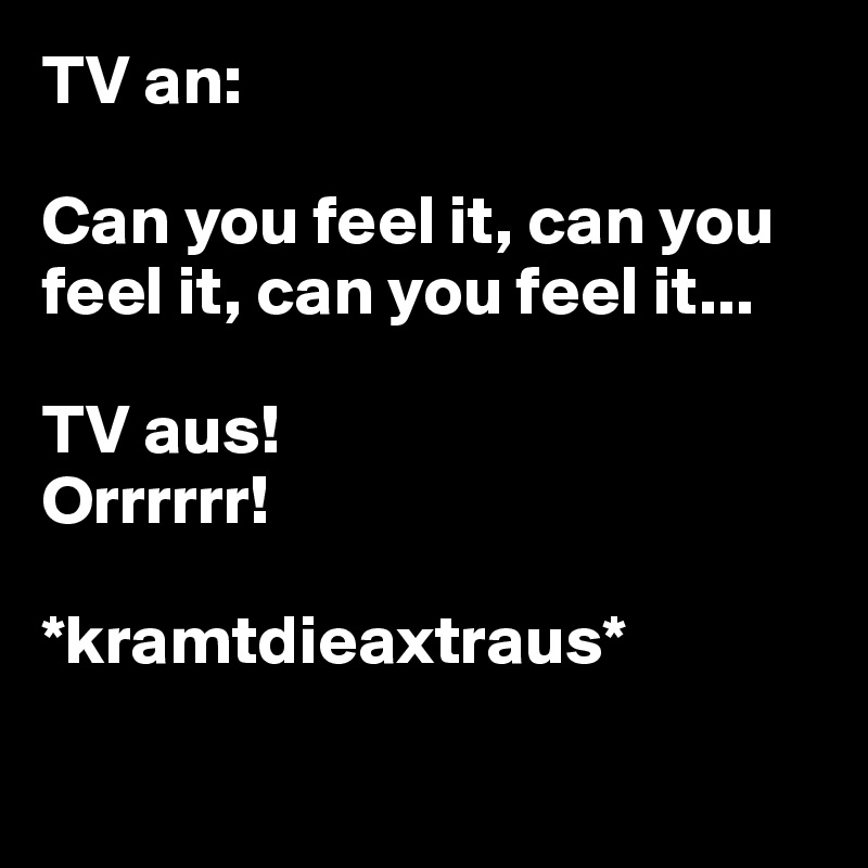 TV an: 

Can you feel it, can you feel it, can you feel it... 

TV aus! 
Orrrrrr!

*kramtdieaxtraus*


