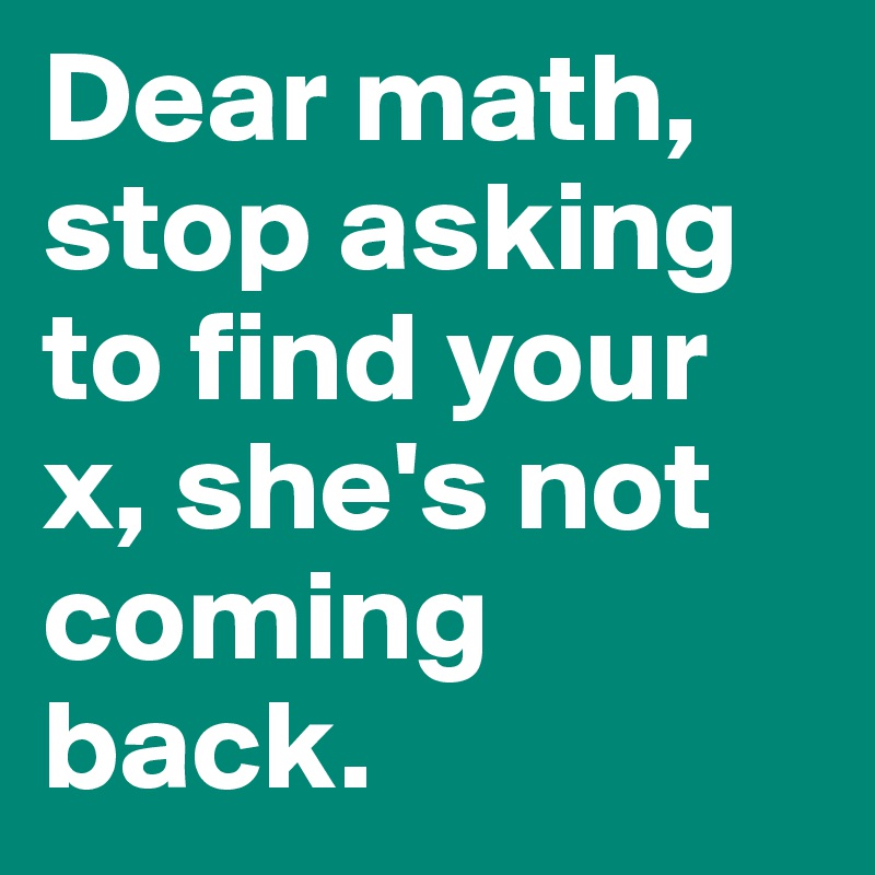 Dear math, stop asking to find your x, she's not coming back.