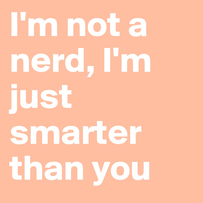 I'm not a nerd, I'm just smarter than you