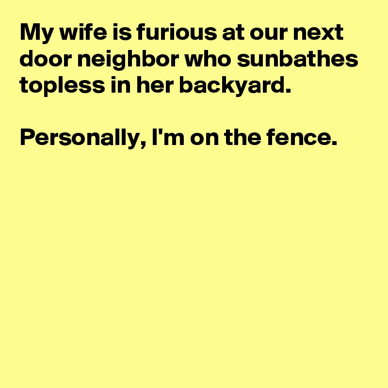 My wife is furious at our next door neighbor who sunbathes topless in her backyard. 

Personally, I'm on the fence.







