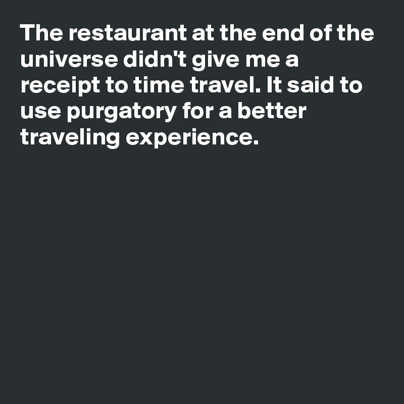 The restaurant at the end of the universe didn't give me a receipt to time travel. It said to use purgatory for a better traveling experience.








