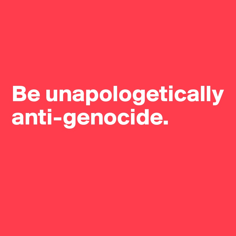 


Be unapologetically anti-genocide. 


