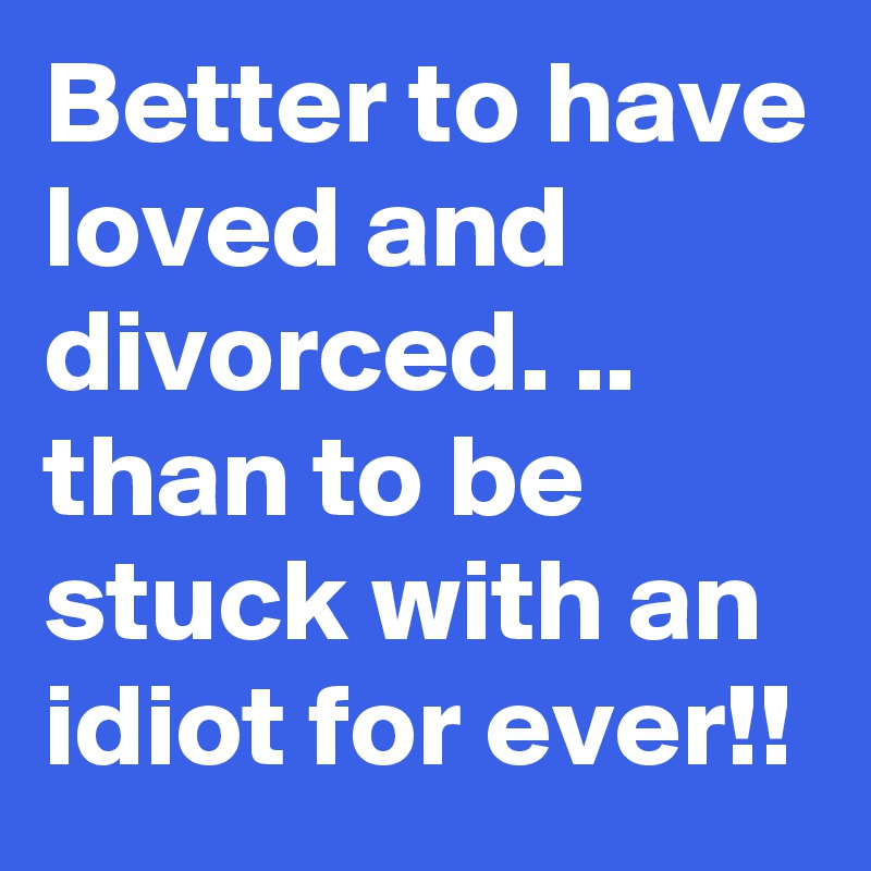 Better to have loved and divorced. ..
than to be stuck with an idiot for ever!!