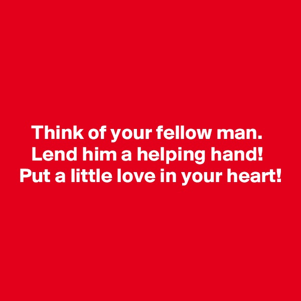 




    Think of your fellow man.
    Lend him a helping hand!
 Put a little love in your heart!



