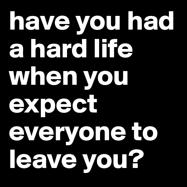 have you had a hard life when you expect everyone to leave you?