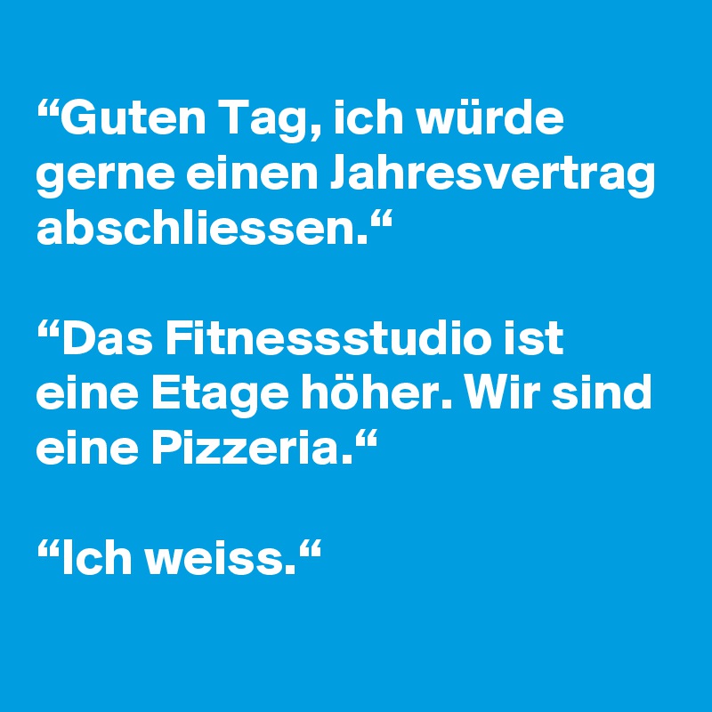 
“Guten Tag, ich würde gerne einen Jahresvertrag abschliessen.“

“Das Fitnessstudio ist eine Etage höher. Wir sind eine Pizzeria.“

“Ich weiss.“
