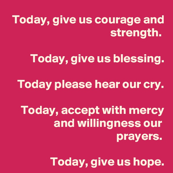 Today, give us courage and strength.
 
Today, give us blessing.
 
Today please hear our cry.
 
Today, accept with mercy and willingness our prayers.

Today, give us hope.