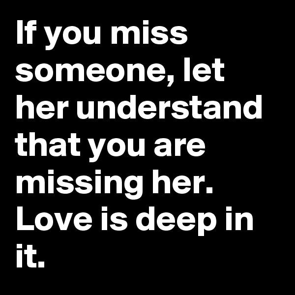 If you miss someone, let her understand that you are missing her. Love is deep in it.
