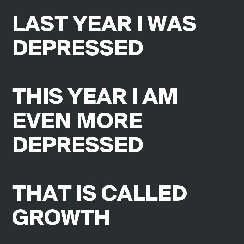 LAST YEAR I WAS DEPRESSED

THIS YEAR I AM EVEN MORE DEPRESSED

THAT IS CALLED GROWTH