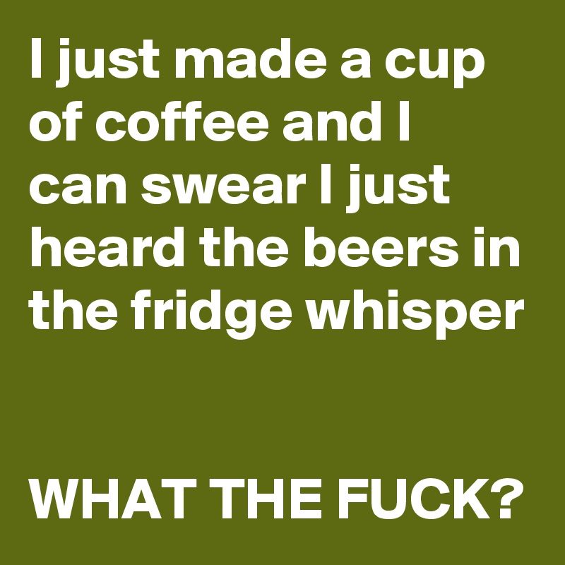 I just made a cup of coffee and I can swear I just heard the beers in the fridge whisper


WHAT THE FUCK?