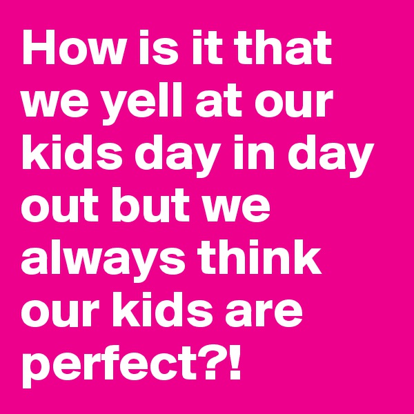 How is it that we yell at our kids day in day out but we always think our kids are perfect?!