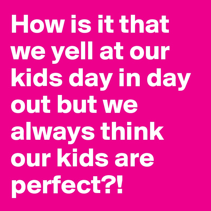How is it that we yell at our kids day in day out but we always think our kids are perfect?!