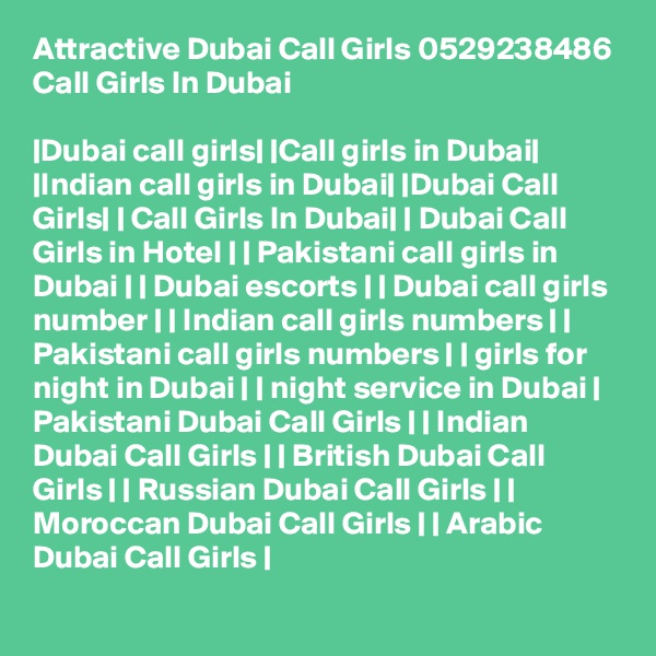 Attractive Dubai Call Girls 0529238486 Call Girls In Dubai

|Dubai call girls| |Call girls in Dubai| |Indian call girls in Dubai| |Dubai Call Girls| | Call Girls In Dubai| | Dubai Call Girls in Hotel | | Pakistani call girls in Dubai | | Dubai escorts | | Dubai call girls number | | Indian call girls numbers | | Pakistani call girls numbers | | girls for night in Dubai | | night service in Dubai | Pakistani Dubai Call Girls | | Indian Dubai Call Girls | | British Dubai Call Girls | | Russian Dubai Call Girls | | Moroccan Dubai Call Girls | | Arabic Dubai Call Girls |