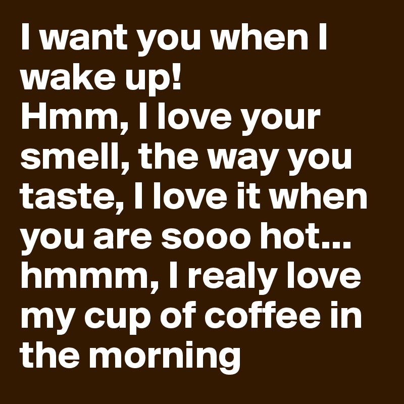 I want you when I wake up! 
Hmm, I love your smell, the way you taste, I love it when you are sooo hot... hmmm, I realy love my cup of coffee in the morning