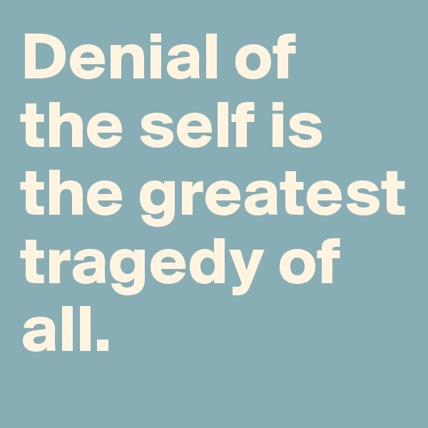 Denial of the self is the greatest tragedy of all.