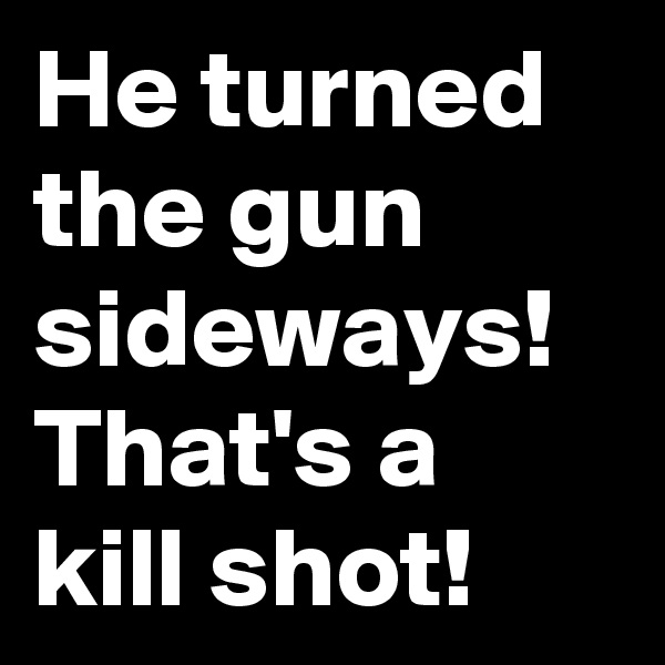 He turned the gun sideways! That's a kill shot! 