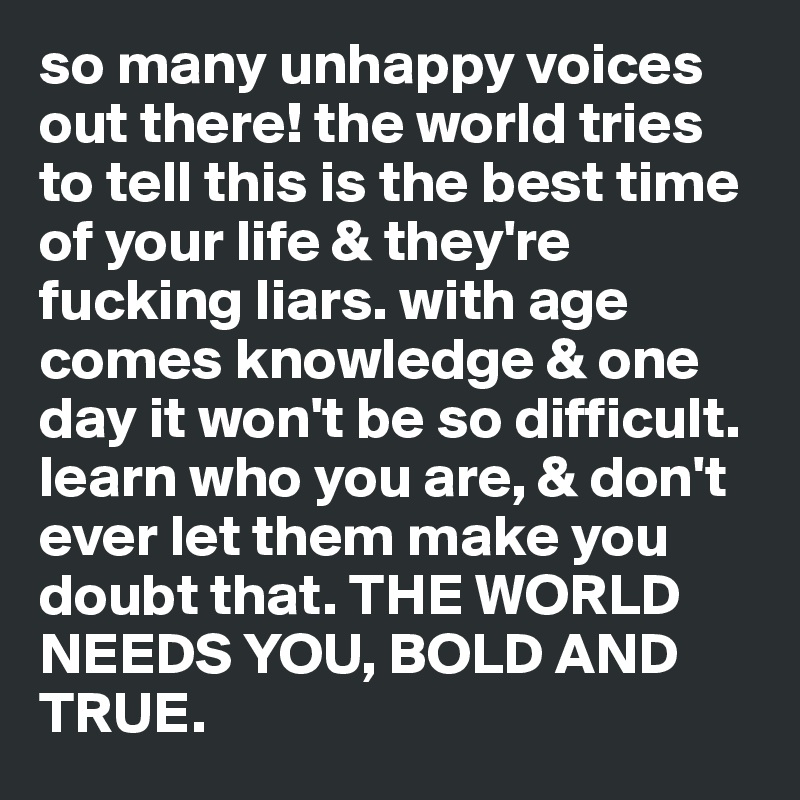 so many unhappy voices out there! the world tries to tell this is the best time of your life & they're fucking liars. with age comes knowledge & one day it won't be so difficult. learn who you are, & don't ever let them make you doubt that. THE WORLD NEEDS YOU, BOLD AND TRUE.