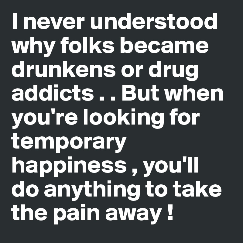 I never understood why folks became drunkens or drug addicts . . But when you're looking for temporary happiness , you'll  do anything to take the pain away ! 