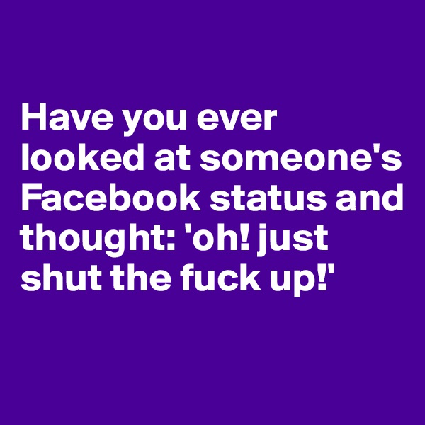 

Have you ever looked at someone's Facebook status and thought: 'oh! just shut the fuck up!'

