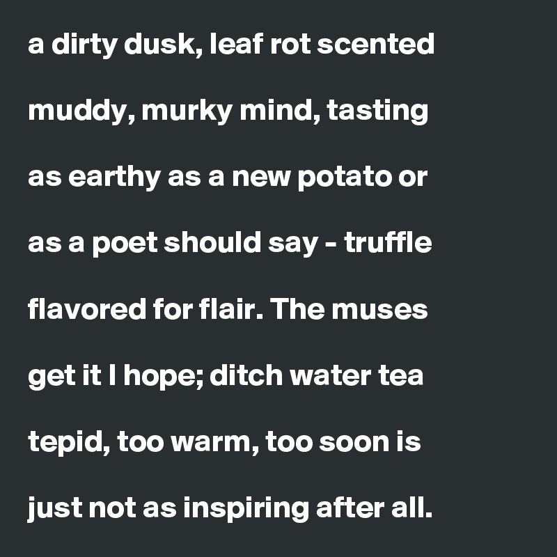 a dirty dusk, leaf rot scented

muddy, murky mind, tasting

as earthy as a new potato or

as a poet should say - truffle

flavored for flair. The muses

get it I hope; ditch water tea

tepid, too warm, too soon is

just not as inspiring after all. 