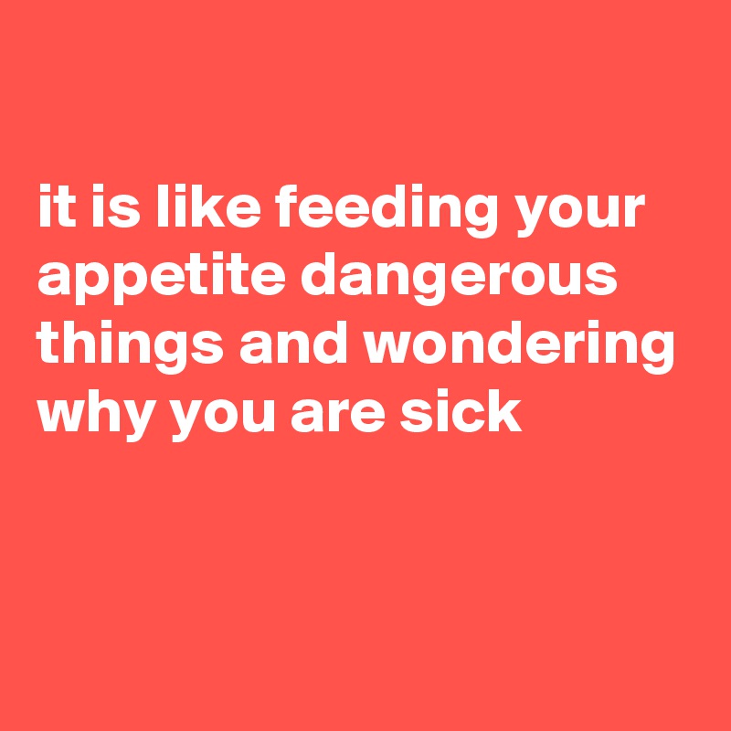 

it is like feeding your appetite dangerous things and wondering why you are sick


