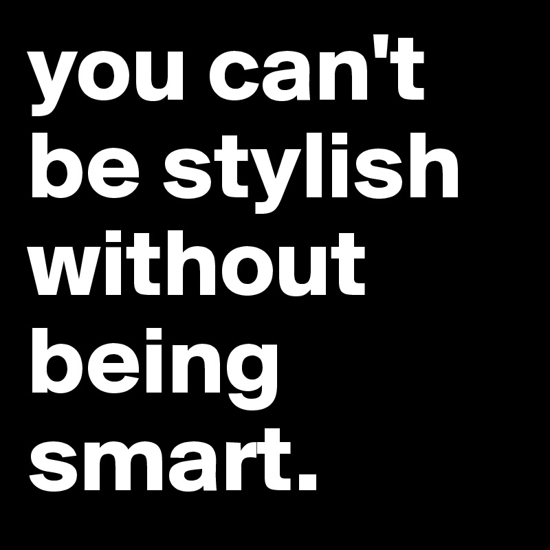 you can't be stylish without being smart.