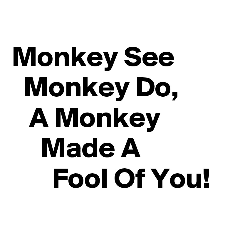
Monkey See          Monkey Do,           A Monkey                Made A                     Fool Of You!