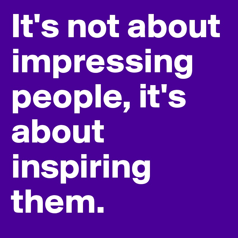 It's not about impressing people, it's about inspiring them. 