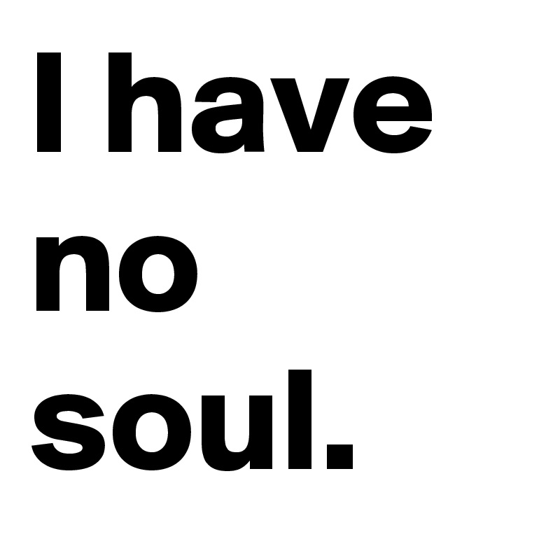 I have no soul.