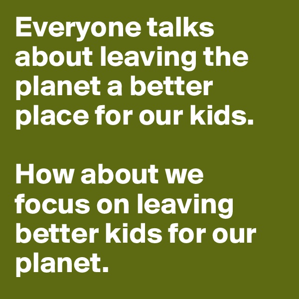 Everyone talks about leaving the planet a better place for our kids. 

How about we focus on leaving better kids for our planet. 
