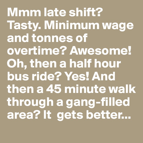 Mmm late shift? Tasty. Minimum wage and tonnes of overtime? Awesome! Oh, then a half hour bus ride? Yes! And then a 45 minute walk through a gang-filled area? It  gets better...