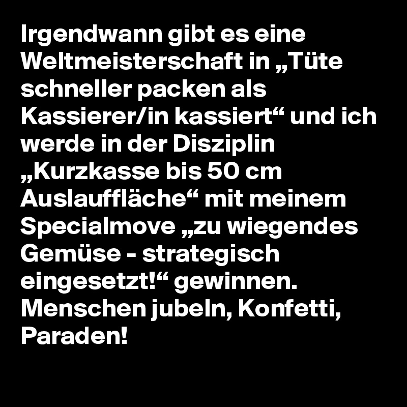 Irgendwann gibt es eine Weltmeisterschaft in „Tüte schneller packen als Kassierer/in kassiert“ und ich werde in der Disziplin „Kurzkasse bis 50 cm Auslauffläche“ mit meinem Specialmove „zu wiegendes Gemüse - strategisch eingesetzt!“ gewinnen. Menschen jubeln, Konfetti, Paraden!